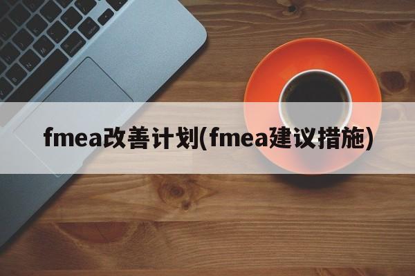 fmea改善计划(fmea建议措施)